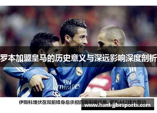 罗本加盟皇马的历史意义与深远影响深度剖析