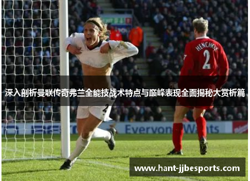 深入剖析曼联传奇弗兰全能技战术特点与巅峰表现全面揭秘大赏析篇