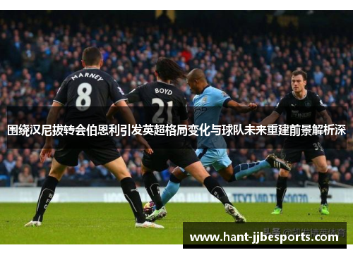 围绕汉尼拔转会伯恩利引发英超格局变化与球队未来重建前景解析深 围绕汉尼拔转会伯恩利引发英超格局变化与球队未来重建前景解析深