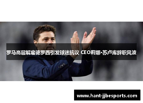 罗马高层解雇德罗西引发球迷抗议 CEO莉娜·苏卢库辞职风波